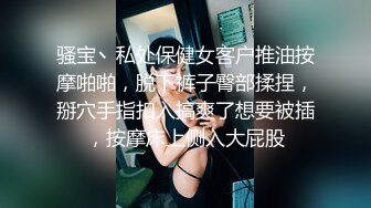 骚宝丶私处保健女客户推油按摩啪啪，脱下裤子臀部揉捏，掰穴手指扣入搞爽了想要被插，按摩床上侧入大屁股