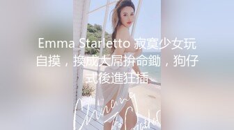 Emma Starletto 寂寞少女玩自摸，換成大屌拚命鋤，狗仔式後進狂插