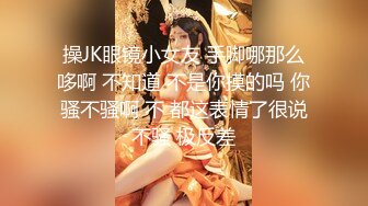 操JK眼镜小女友 手脚哪那么哆啊 不知道 不是你摸的吗 你骚不骚啊 不 都这表情了很说不骚 极反差