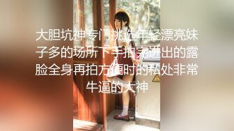 大胆坑神专门挑选年轻漂亮妹子多的场所下手拍完进出的露脸全身再拍方便时的私处非常牛逼的大神