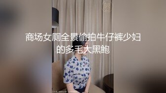 商场女厕全景偷拍牛仔裤少妇的多毛大黑鲍