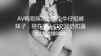 AV鸭哥探花约了个牛仔短裤妹子，骑在身上口交舔奶扣逼抽插猛操呻吟