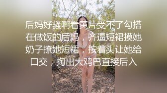 后妈好骚啊看黄片受不了勾搭在做饭的后妈，齐逼短裙摸她奶子撩她短裙，按着头让她给口交，掏出大鸡巴直接后入