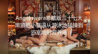 Angel rivera珍藏版三十七大黑狼把小骚逼从游泳池猛操到浴室喷射营养液