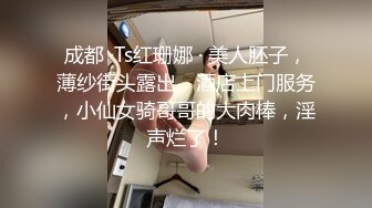 成都 ·Ts红珊娜 · 美人胚子，薄纱街头露出，酒店上门服务，小仙女骑哥哥的大肉棒，淫声烂了！