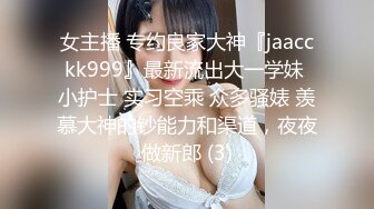 女主播 专约良家大神『jaacckk999』最新流出大一学妹 小护士 实习空乘 众多骚婊 羡慕大神的钞能力和渠道，夜夜做新郎 (3)