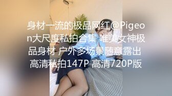 身材一流的极品网红@Pigeon大尺度私拍合集 唯美女神极品身材 户外多场景随意露出 高清私拍147P 高清720P版