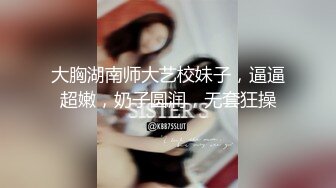 大胸湖南师大艺校妹子，逼逼超嫩，奶子圆润，无套狂操