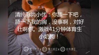 清纯Ts尚小优：你舔一下吧，舔一下我的胸，没事啊，对好壮啊你。激战41分钟体育生小奶狗！