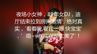 夜场小女神，89年女DJ，迪厅结束拉到房间激情，绝对真实，'看着我,看我一眼 快宝宝'，’唔~wu,实在是太美了'！