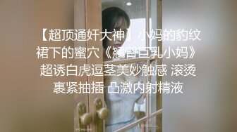 【超顶通奸大神】小妈的豹纹裙下的蜜穴《翘臀巨乳小妈》超诱白虎逗茎美妙触感 滚烫裹紧抽插 凸激内射精液