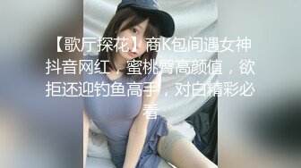 【歌厅探花】商K包间遇女神抖音网红，蜜桃臀高颜值，欲拒还迎钓鱼高手，对白精彩必看