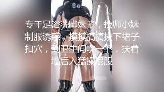 专干足浴洗脚妹子，技师小妹制服诱惑，摸摸搞搞拔下裙子扣穴，到卫生间吹一下，扶着墙后入猛操屁股