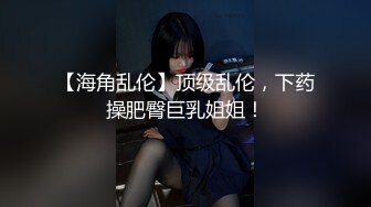 【海角乱伦】顶级乱伦，下药操肥臀巨乳姐姐！