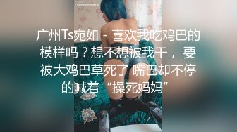 广州Ts宛如 - 喜欢我吃鸡巴的模样吗？想不想被我干， 要被大鸡巴草死了 嘴巴却不停的喊着“操死妈妈”