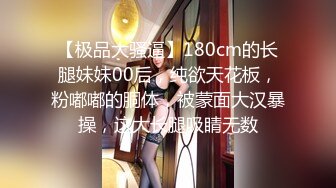 【极品大骚逼】180cm的长腿妹妹00后，纯欲天花板，粉嘟嘟的胴体，被蒙面大汉暴操，这大长腿吸睛无数