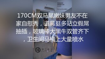 170CM双马尾嫩妹男友不在家自慰秀，道具挺多站立假屌抽插，玻璃棒大黑牛双管齐下，卫生间马桶上大量喷水