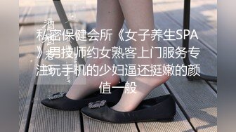 私密保健会所《女子养生SPA》男技师约女熟客上门服务专注玩手机的少妇逼还挺嫩的颜值一般