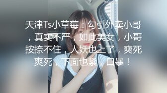 天津Ts小草莓：勾引外卖小哥，真实不严，如此美女，小哥按捺不住，人妖也上了，爽死爽死，下面也紧，口暴！