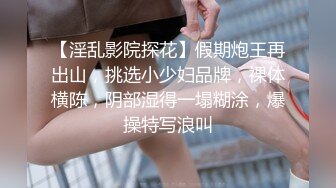 【淫乱影院探花】假期炮王再出山，挑选小少妇品牌，裸体横陈，阴部湿得一塌糊涂，爆操特写浪叫