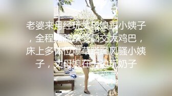 老婆来月经玩丈母娘跟小姨子，全程露脸享受口交大鸡巴，床上多体位爆草蹂躏风骚小姨子，丈母娘在一边玩奶子