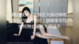 精品骚兔子女孩巨大振动棒刺激自己的阴蒂闭上眼睛享受性愉悦倒立逼被大屌猛干