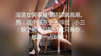 淫荡女同事随便舔舔就高潮。男：这个逼多少人舔过   小三：除了我老公舔过就只有你，舔深一点啊啊！