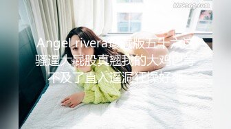 Angel rivera珍藏版五十六这骚逼大屁股真翘我的大鸡巴等不及了直入逼洞狂操好爽