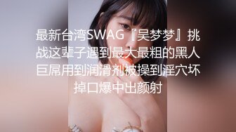 最新台湾SWAG『吴梦梦』挑战这辈子遇到最大最粗的黑人巨屌用到润滑剂被操到淫穴坏掉口爆中出颜射