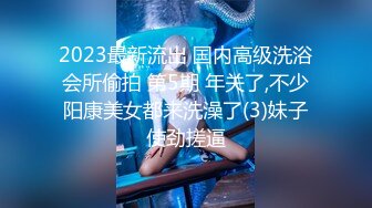 2023最新流出 国内高级洗浴会所偷拍 第5期 年关了,不少阳康美女都来洗澡了(3)妹子使劲搓逼