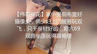 【伟哥探花】家中提前布置好摄像头，俩少妇上门服务玩双飞，只干身材好的，抠穴69观音坐莲玩得真畅快