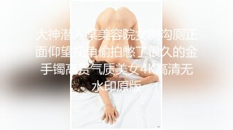 大神潜入某美容院女厕沟厕正面仰望视角偷拍憋了很久的金手镯高贵气质美女4K高清无水印原版