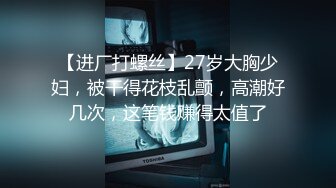 【进厂打螺丝】27岁大胸少妇，被干得花枝乱颤，高潮好几次，这笔钱赚得太值了