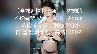 【全裸剧情】一场午后休憩的不论春梦 父亲、女儿「Annie」の肉体界限 “我想怀你小孩 爸 射里面吧”高清1080P原版