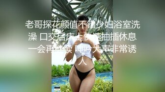 老哥探花颜值不错少妇浴室洗澡 口交后床上快速抽插休息一会再继续 呻吟大声非常诱人