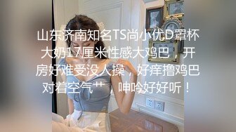 山东济南知名TS尚小优D罩杯大奶17厘米性感大鸡巴，开房好难受没人操，好痒撸鸡巴对着空气艹，呻吟好好听！