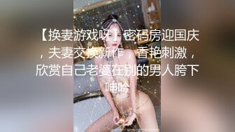 【换妻游戏呀】密码房迎国庆，夫妻交换新作，香艳刺激，欣赏自己老婆在别的男人胯下呻吟