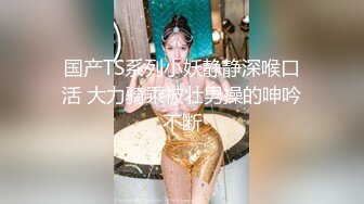 国产TS系列小妖静静深喉口活 大力骑乘被壮男操的呻吟不断