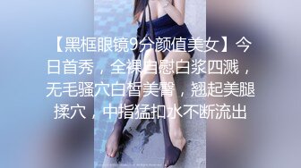 【黑框眼镜9分颜值美女】今日首秀，全裸自慰白浆四溅，无毛骚穴白皙美臀，翘起美腿揉穴，中指猛扣水不断流出