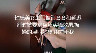 性感美女上门推销套套和延迟剂时被要求当场实验效果,被操的淫叫好硬,用力干我