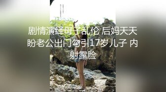 剧情演绎母子乱伦 后妈天天盼老公出门勾引17岁儿子 内射露脸