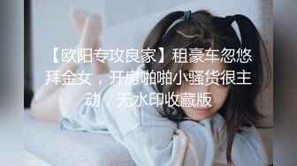 【欧阳专攻良家】租豪车忽悠拜金女，开房啪啪小骚货很主动，无水印收藏版