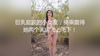 巨乳挺拔的小女友，骑乘震得她两个乳房飞上飞下！