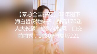 【秦总全国探花】02年刚下海白皙粉嫩妹子，身高170迷人大长腿，轻熟优雅风，口交啪啪秀，1080P修复版221