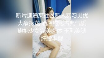 新片速递某社区新人实习男优大象探花 酒店约炮古典气质旗袍少女完美肉体 玉乳美腿纤腰丰臀