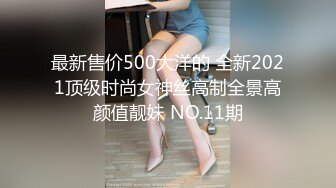 最新售价500大洋的 全新2021顶级时尚女神丝高制全景高颜值靓妹 NO.11期