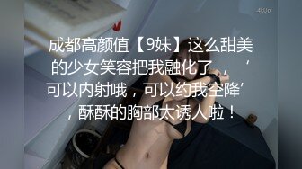 成都高颜值【9妹】这么甜美的少女笑容把我融化了 ，‘可以内射哦，可以约我空降’，酥酥的胸部太诱人啦！