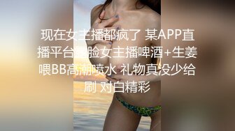 现在女主播都疯了 某APP直播平台露脸女主播啤酒+生姜喂BB高潮喷水 礼物真没少给刷 对白精彩