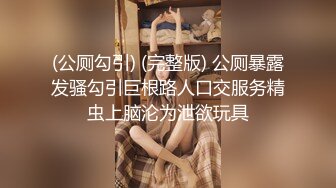 (公厕勾引) (完整版) 公厕暴露发骚勾引巨根路人口交服务精虫上脑沦为泄欲玩具