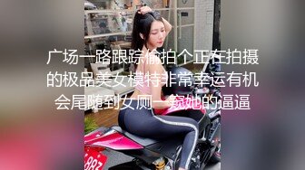 广场一路跟踪偷拍个正在拍摄的极品美女模特非常幸运有机会尾随到女厕一窥她的逼逼